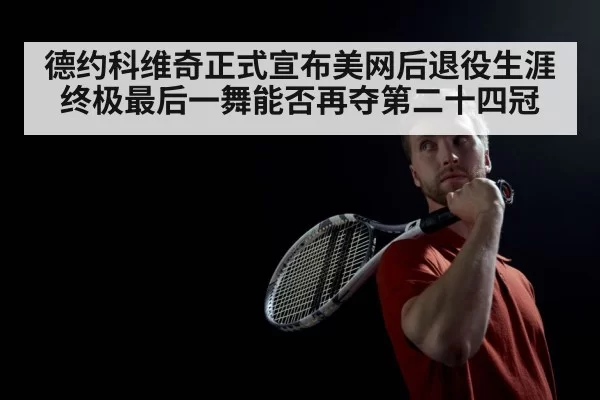 德约科维奇正式宣布美网后退役生涯终极最后一舞能否再夺第二十四冠