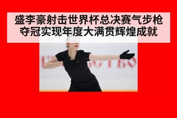 盛李豪射击世界杯总决赛气步枪夺冠实现年度大满贯辉煌成就