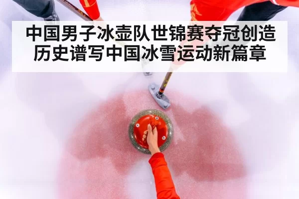 中国男子冰壶队世锦赛夺冠创造历史谱写中国冰雪运动新篇章
