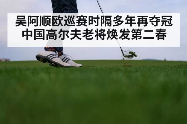 吴阿顺欧巡赛时隔多年再夺冠 中国高尔夫老将焕发第二春