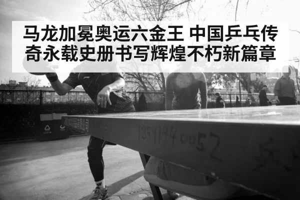 马龙加冕奥运六金王 中国乒乓传奇永载史册书写辉煌不朽新篇章