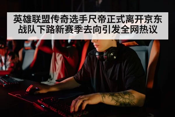 英雄联盟传奇选手尺帝正式离开京东战队下路新赛季去向引发全网热议
