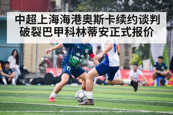 中超上海海港奥斯卡续约谈判破裂巴甲科林蒂安正式报价