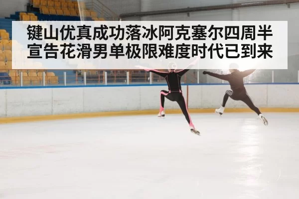 键山优真成功落冰阿克塞尔四周半宣告花滑男单极限难度时代已到来